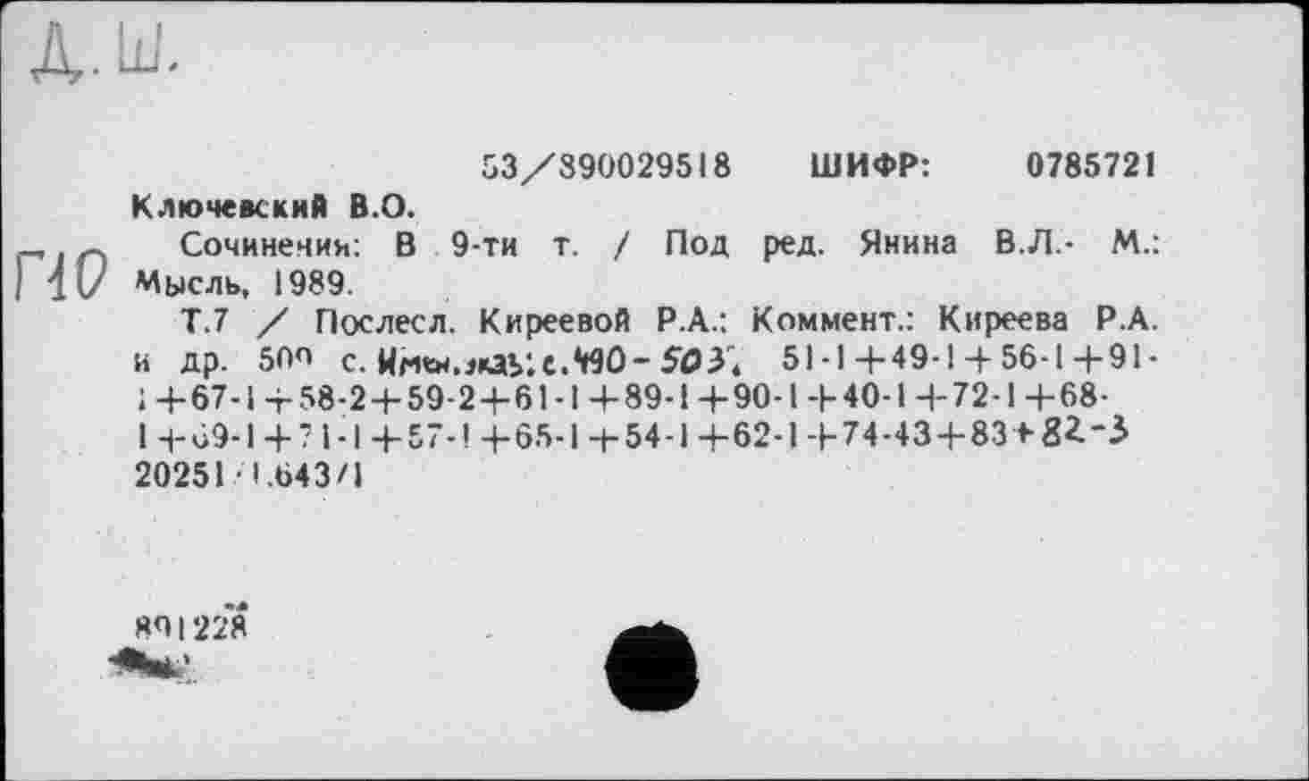 ﻿ПО
53/890029518 ШИФР:	0785721
Ключевский В.О.
Сочинении: В 9-ти т. / Под ред. Янина В.Л - М.: Мысль, 1989.
Т.7 / Послесл. Киреевой Р.А.: Коммент.: Киреева Р.А. и др. 50О с. Hri«.«ay.c.WÛ-503; 51-1+49-1+ 56-1 4-91-1 +67-1 +58-2 + 59-2 + 61-1 +89-1 +90-1 +40-1 +72-1 +68-1 +69-1 +? 1-І +57-! +65-1 +54-1 +62-1 +74-43 + 83 + 8*-.} 20251 1.643/1
80I228